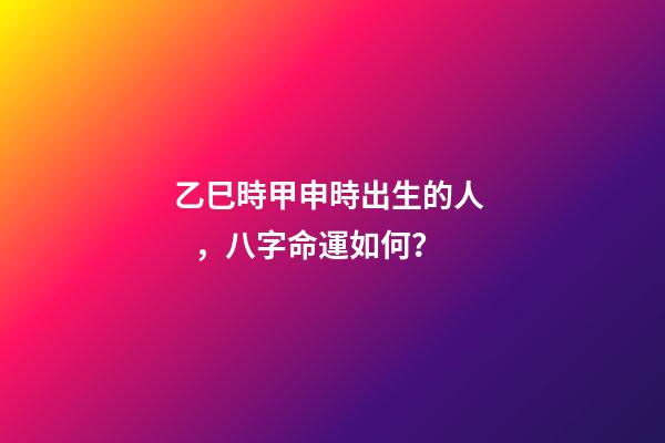 乙巳時甲申時出生的人，八字命運如何？